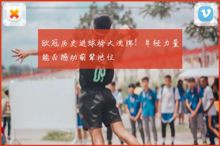 欧冠历史进球榜大洗牌！年轻力量能否撼动前辈地位