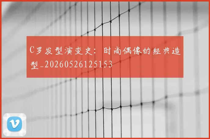 C罗发型演变史：时尚偶像的经典造型_20260526125153