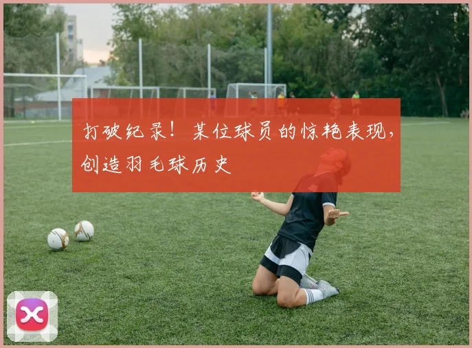 打破纪录！某位球员的惊艳表现，创造羽毛球历史