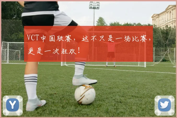 VCT中国联赛，这不只是一场比赛，更是一次狂欢！