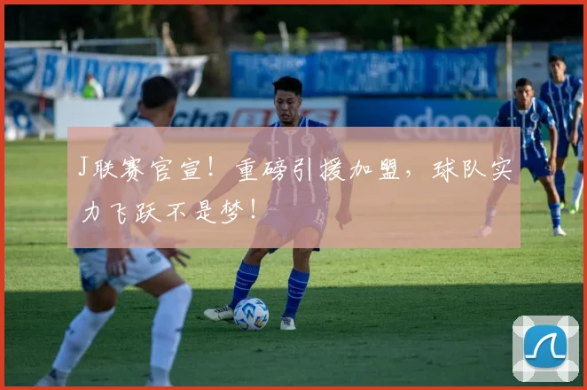 J联赛官宣！重磅引援加盟，球队实力飞跃不是梦！