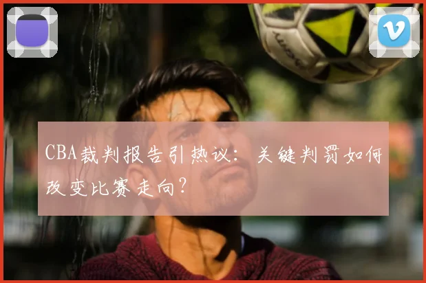 CBA裁判报告引热议：关键判罚如何改变比赛走向？