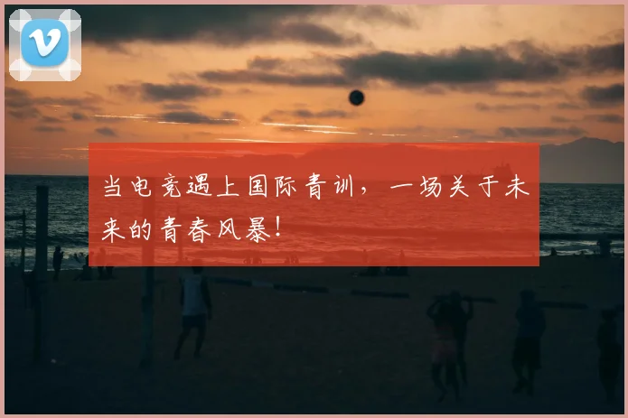 当电竞遇上国际青训，一场关于未来的青春风暴！