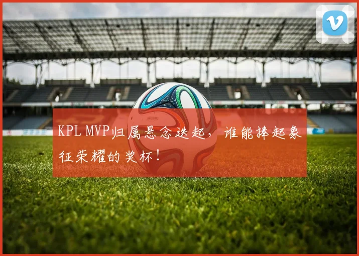 KPL MVP归属悬念迭起，谁能捧起象征荣耀的奖杯！